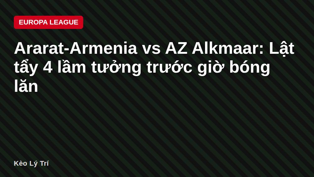 Ararat-Armenia vs AZ Alkmaar: Lật tẩy 4 lầm tưởng trước giờ bóng lăn